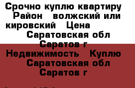 Срочно куплю квартиру › Район ­ волжский или кировский › Цена ­ 1 500 000 - Саратовская обл., Саратов г. Недвижимость » Куплю   . Саратовская обл.,Саратов г.